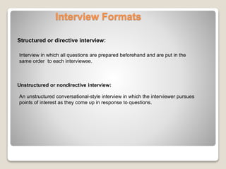Interview Formats 
Structured or directive interview: 
Interview in which all questions are prepared beforehand and are put in the 
same order to each interviewee. 
Unstructured or nondirective interview: 
An unstructured conversational-style interview in which the interviewer pursues 
points of interest as they come up in response to questions. 
 