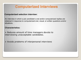 Computerized Interviews 
Computerized selection interview: 
An interview in which a job candidate’s oral and/or computerized replies are 
obtained in response to computerized oral, visual, or written questions and/or 
situations. 
Characteristics: 
 Reduces amount of time managers devote to 
interviewing unacceptable candidates. 
 Avoids problems of interpersonal interviews 
 