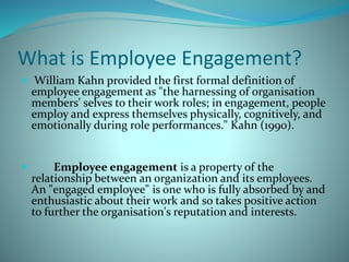 What is Employee Engagement?
 William Kahn provided the first formal definition of
employee engagement as "the harnessing of organisation
members' selves to their work roles; in engagement, people
employ and express themselves physically, cognitively, and
emotionally during role performances." Kahn (1990).
 Employee engagement is a property of the
relationship between an organization and its employees.
An "engaged employee" is one who is fully absorbed by and
enthusiastic about their work and so takes positive action
to further the organisation's reputation and interests.
 