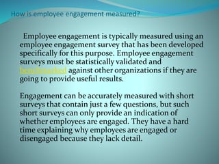 How is employee engagement measured?
Employee engagement is typically measured using an
employee engagement survey that has been developed
specifically for this purpose. Employee engagement
surveys must be statistically validated and
benchmarked against other organizations if they are
going to provide useful results.
Engagement can be accurately measured with short
surveys that contain just a few questions, but such
short surveys can only provide an indication of
whether employees are engaged. They have a hard
time explaining why employees are engaged or
disengaged because they lack detail.
 