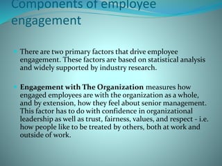 Components of employee
engagement
 There are two primary factors that drive employee
engagement. These factors are based on statistical analysis
and widely supported by industry research.
 Engagement with The Organization measures how
engaged employees are with the organization as a whole,
and by extension, how they feel about senior management.
This factor has to do with confidence in organizational
leadership as well as trust, fairness, values, and respect - i.e.
how people like to be treated by others, both at work and
outside of work.
 