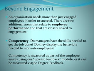 Beyond Engagement
 An organization needs more than just engaged
employees in order to succeed. There are two
additional areas that relate to employee
performance and that are closely linked to
engagement.
 Competency: Do managers have the skills needed to
get the job done? Do they display the behaviors
needed to motivate employees?
Competency is measured as part of the employee
survey using our “upward feedback” module, or it can
be measured via360 Degree Feedback.
 
