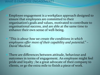 WHAT IS EMPLOYEE ENGAGEMENT?
 Employee engagement is a workplace approach designed to
ensure that employees are committed to their
organisation’s goals and values, motivated to contribute to
organisational success, and are able at the same time to
enhance their own sense of well-being.
 “This is about how we create the conditions in which
employees offer more of their capability and potential.” –
David Macleod.
 There are differences between attitude, behaviour and
outcomes in terms of engagement. An employee might feel
pride and loyalty ; be a great advocate of their company to
clients, or go the extra mile to finish a piece of work.
 