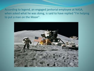 According to legend, an engaged janitorial employee at NASA,
when asked what he was doing, is said to have replied "I'm helping
to put a man on the Moon".
 
