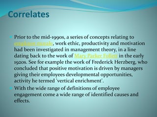 Correlates
 Prior to the mid-1990s, a series of concepts relating to
employee morale, work ethic, productivity and motivation
had been investigated in management theory, in a line
dating back to the work of Mary Parker Follett in the early
1920s. See for example the work of Frederick Herzberg, who
concluded that positive motivation is driven by managers
giving their employees developmental opportunities,
activity he termed 'vertical enrichment'.
 With the wide range of definitions of employee
engagement come a wide range of identified causes and
effects.
 