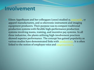 Involvement
 Eileen Appelbaum and her colleagues (2000) studied 15 steel mills, 17
apparel manufacturers, and 10 electronic instrument and imaging
equipment producers. Their purpose was to compare traditional
production systems with flexible high-performance production
systems involving teams, training, and incentive pay systems. In all
three industries, the plants utilizing high-involvement practices
showed superior performance. The concept has gained popularity as
various studies have demonstrated links with productivity. It is often
linked to the notion of employee voice and empowerment.
 