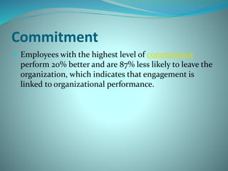 Commitment
 Employees with the highest level of commitment
perform 20% better and are 87% less likely to leave the
organization, which indicates that engagement is
linked to organizational performance.
 