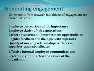 Generating engagement
 Some points from research into drivers of engagement are
presented below:
 Employee perceptions of job importance
 Employee clarity of job expectations
 Career advancement / improvement opportunities
 Regular feedback and dialogue with superiors
 Quality of working relationships with peers,
superiors, and subordinates
 Effective internal employee communications
 Perceptions of the ethos and values of the
organization
 