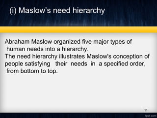 (i) Maslow’s need hierarchy
Abraham Maslow organized five major types of
human needs into a hierarchy.
The need hierarchy illustrates Maslow's conception of
people satisfying their needs in a specified order,
from bottom to top.
11
 
