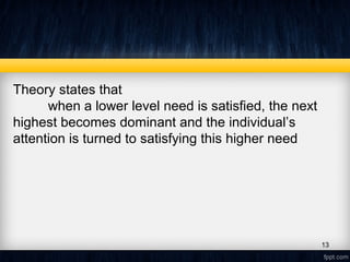 Theory states that
when a lower level need is satisfied, the next
highest becomes dominant and the individual’s
attention is turned to satisfying this higher need
13
 