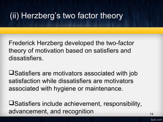 (ii) Herzberg’s two factor theory
Frederick Herzberg developed the two-factor
theory of motivation based on satisfiers and
dissatisfiers.
Satisfiers are motivators associated with job
satisfaction while dissatisfiers are motivators
associated with hygiene or maintenance.
Satisfiers include achievement, responsibility,
advancement, and recognition 14
 