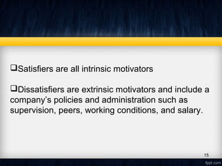Satisfiers are all intrinsic motivators
Dissatisfiers are extrinsic motivators and include a
company’s policies and administration such as
supervision, peers, working conditions, and salary.
15
 