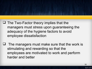  The Two-Factor theory implies that the
managers must stress upon guaranteeing the
adequacy of the hygiene factors to avoid
employee dissatisfaction
 The managers must make sure that the work is
stimulating and rewarding so that the
employees are motivated to work and perform
harder and better
16
 