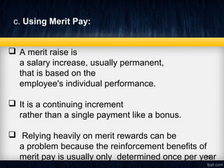 c. Using Merit Pay: 
 A merit raise is
a salary increase, usually permanent,
that is based on the
employee's individual performance.
 It is a continuing increment
rather than a single payment like a bonus.
 Relying heavily on merit rewards can be
a problem because the reinforcement benefits of
merit pay is usually only determined once per year19
 
