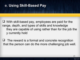 e. Using Skill-Based Pay
 With skill-based pay, employees are paid for the
range, depth, and types of skills and knowledge
they are capable of using rather than for the job the
y currently hold
 The reward is a formal and concrete recognition
that the person can do the more challenging job well.
21
 
