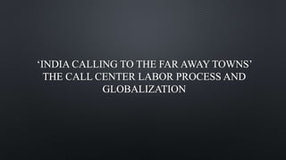‘INDIA CALLING TO THE FAR AWAY TOWNS’
THE CALL CENTER LABOR PROCESS AND
GLOBALIZATION
 
