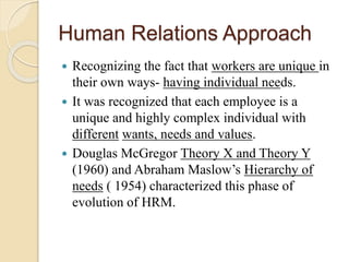 Human Relations Approach
 Recognizing the fact that workers are unique in
their own ways- having individual needs.
 It was recognized that each employee is a
unique and highly complex individual with
different wants, needs and values.
 Douglas McGregor Theory X and Theory Y
(1960) and Abraham Maslow’s Hierarchy of
needs ( 1954) characterized this phase of
evolution of HRM.
 
