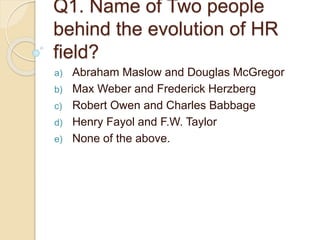Q1. Name of Two people
behind the evolution of HR
field?
a) Abraham Maslow and Douglas McGregor
b) Max Weber and Frederick Herzberg
c) Robert Owen and Charles Babbage
d) Henry Fayol and F.W. Taylor
e) None of the above.
 