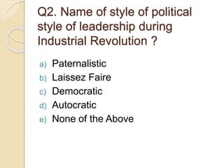 Q2. Name of style of political
style of leadership during
Industrial Revolution ?
a) Paternalistic
b) Laissez Faire
c) Democratic
d) Autocratic
e) None of the Above
 