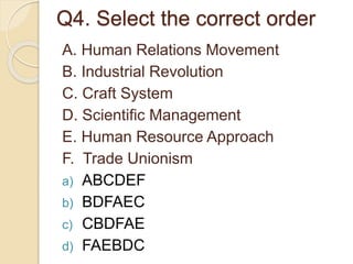 Q4. Select the correct order
A. Human Relations Movement
B. Industrial Revolution
C. Craft System
D. Scientific Management
E. Human Resource Approach
F. Trade Unionism
a) ABCDEF
b) BDFAEC
c) CBDFAE
d) FAEBDC
 