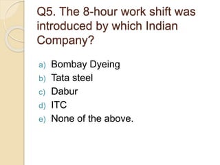 Q5. The 8-hour work shift was
introduced by which Indian
Company?
a) Bombay Dyeing
b) Tata steel
c) Dabur
d) ITC
e) None of the above.
 