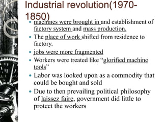Industrial revolution(1970-
1850) machines were brought in and establishment of
factory system and mass production.
 The place of work shifted from residence to
factory.
 jobs were more fragmented
 Workers were treated like “glorified machine
tools”
 Labor was looked upon as a commodity that
could be bought and sold
 Due to then prevailing political philosophy
of laissez faire, government did little to
protect the workers
 