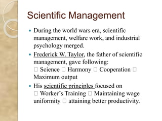 Scientific Management
 During the world wars era, scientific
management, welfare work, and industrial
psychology merged.
 Frederick W. Taylor, the father of scientific
management, gave following:
Science Harmony Cooperation
Maximum output
 His scientific principles focused on
Worker’s Training Maintaining wage
uniformity attaining better productivity.
 