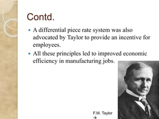 Contd.
 A differential piece rate system was also
advocated by Taylor to provide an incentive for
employees.
 All these principles led to improved economic
efficiency in manufacturing jobs.
F.W. Taylor
 