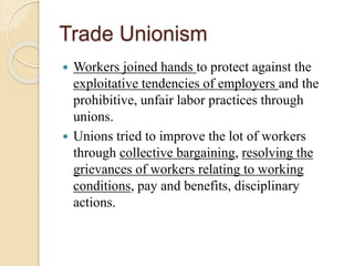 Trade Unionism
 Workers joined hands to protect against the
exploitative tendencies of employers and the
prohibitive, unfair labor practices through
unions.
 Unions tried to improve the lot of workers
through collective bargaining, resolving the
grievances of workers relating to working
conditions, pay and benefits, disciplinary
actions.
 
