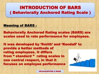 INTRODUCTION OF BARS
( Behaviorally Anchored Rating Scale )
Meaning of BARS :
Behaviorally Anchored Rating scales (BARS) are
scales used to rate performance for employees.
It was developed by ‘Smith’ and ‘Kendall’ to
provide a better methods of
rating employees. It differs
from “ standard ” rating scales in
one central respect, in that it
focuses on employee performance
HR-ACOUNTING & BARS
 