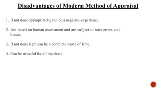 Disadvantages of Modern Method of Appraisal
1. If not done appropriately, can be a negative experience.
2. Are based on human assessment and are subject to rater errors and
biases.
3. If not done right can be a complete waste of time.
4. Can be stressful for all involved.
 