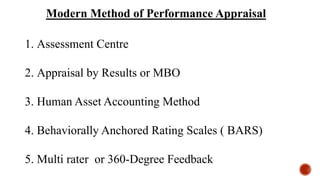 Modern Method of Performance Appraisal
1. Assessment Centre
2. Appraisal by Results or MBO
3. Human Asset Accounting Method
4. Behaviorally Anchored Rating Scales ( BARS)
5. Multi rater or 360-Degree Feedback
 