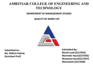 AMRITSAR COLLEGE OF ENGINEERING AND
TECHNOLOGY
Submitted to:-
Ms. Ridhim Pathak
(Assistant Prof)
Submitted By:-
Manik Laad (2217025)
Maninder Kaur(2217026)
Manpreet Kaur(2217027)
Meenakshi (2217028)
QUALITY OF WORK LIFE
DEPARTMENT OF MANAGEMENT STUDIES
 