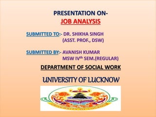PRESENTATION ON-
JOB ANALYSIS
SUBMITTED TO:- DR. SHIKHA SINGH
(ASST. PROF., DSW)
SUBMITTED BY:- AVANISH KUMAR
MSW IVth SEM.(REGULAR)
DEPARTMENT OF SOCIAL WORK
UNIVERSITY OF LUCKNOW
 