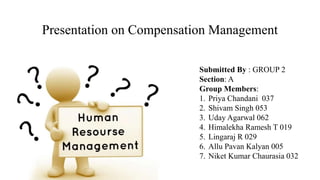 Presentation on Compensation Management
Submitted By : GROUP 2
Section: A
Group Members:
1. Priya Chandani 037
2. Shivam Singh 053
3. Uday Agarwal 062
4. Himalekha Ramesh T 019
5. Lingaraj R 029
6. Allu Pavan Kalyan 005
7. Niket Kumar Chaurasia 032
 