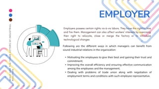 Following are the different ways in which managers can benefit from
sound industrial relations in the organization:
• Motivating the employees to give their best and gaining their trust and
commitment;
• Improving the overall efficiency and ensuring effective communication
among the employees and the management;
• Dealing with problems of trade union along with negotiation of
employment terms and conditions with such employee representative.
W
H
A
T
A
R
E
T
H
E
T
H
R
E
E
A
C
T
O
R
S
O
F
I
N
D
U
S
T
R
I
A
L
R
E
A
L
T
I
O
N
EMPLOYER
 