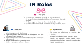 Employee
Employers Government
IR Roles
• Achieving higher levels of efficiency.
• Negotiating terms and conditions of employment with the
representatives of employees.
• Represent employees in collective bargaining at the national or
industry level.
• Develop machinery for avoiding disputes.
• Provide feedback on employee relations.
• To regulate the relationship of employees and
employers.
• Keep an eye on both groups to keep each in line.
• Enforce and maintain through labour courts,
industrial tribunals, wage boards, investigating and
enquiry committees, etc.
• To redress the bargaining advantage on one-on-one basis.
• To secure better terms and conditions of employment for their
members.
• To obtain improved status for the worker in his/her work.
• To increase democratic mode of decision making at various levels.
 