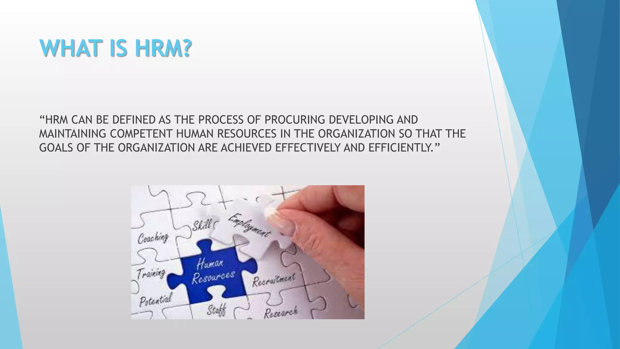 WHAT IS HRM?
“HRM CAN BE DEFINED AS THE PROCESS OF PROCURING DEVELOPING AND
MAINTAINING COMPETENT HUMAN RESOURCES IN THE ORGANIZATION SO THAT THE
GOALS OF THE ORGANIZATION ARE ACHIEVED EFFECTIVELY AND EFFICIENTLY.”
 