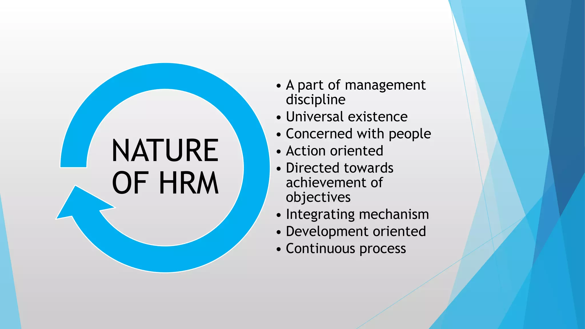 • A part of management
discipline
• Universal existence
• Concerned with people
• Action oriented
• Directed towards
achievement of
objectives
• Integrating mechanism
• Development oriented
• Continuous process
NATURE
OF HRM
 