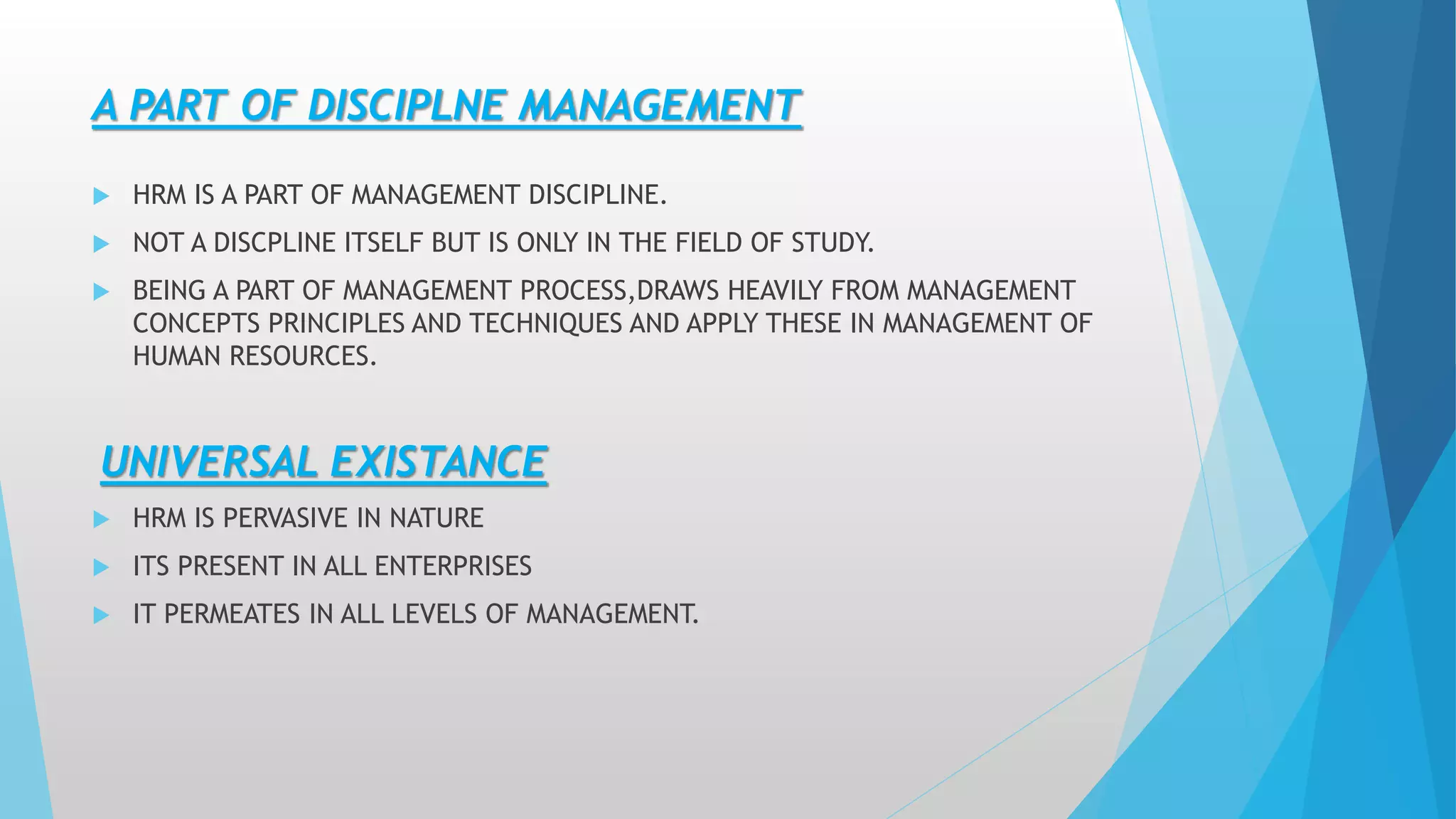 A PART OF DISCIPLNE MANAGEMENT
 HRM IS A PART OF MANAGEMENT DISCIPLINE.
 NOT A DISCPLINE ITSELF BUT IS ONLY IN THE FIELD OF STUDY.
 BEING A PART OF MANAGEMENT PROCESS,DRAWS HEAVILY FROM MANAGEMENT
CONCEPTS PRINCIPLES AND TECHNIQUES AND APPLY THESE IN MANAGEMENT OF
HUMAN RESOURCES.
UNIVERSAL EXISTANCE
 HRM IS PERVASIVE IN NATURE
 ITS PRESENT IN ALL ENTERPRISES
 IT PERMEATES IN ALL LEVELS OF MANAGEMENT.
 