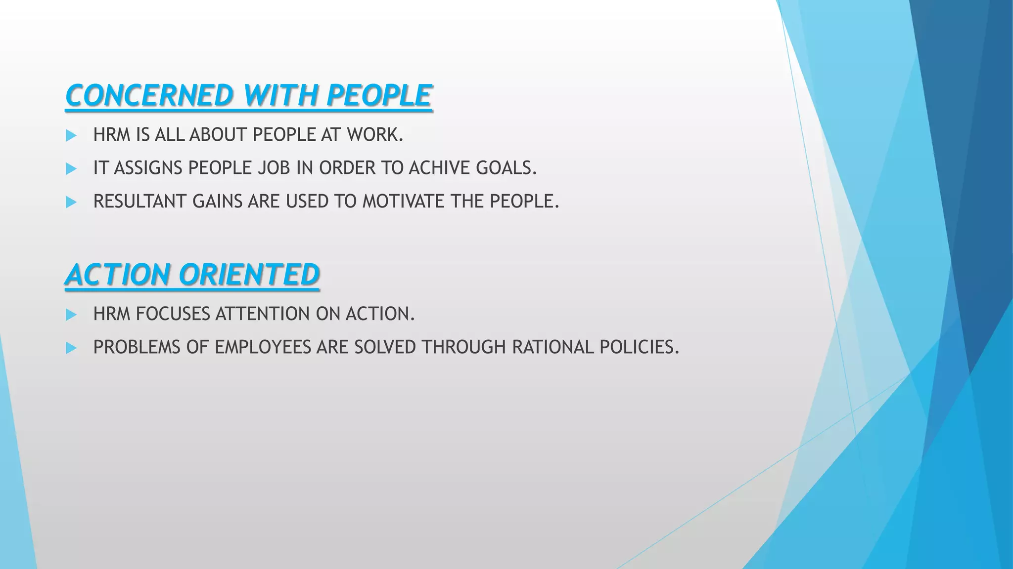 CONCERNED WITH PEOPLE
 HRM IS ALL ABOUT PEOPLE AT WORK.
 IT ASSIGNS PEOPLE JOB IN ORDER TO ACHIVE GOALS.
 RESULTANT GAINS ARE USED TO MOTIVATE THE PEOPLE.
ACTION ORIENTED
 HRM FOCUSES ATTENTION ON ACTION.
 PROBLEMS OF EMPLOYEES ARE SOLVED THROUGH RATIONAL POLICIES.
 