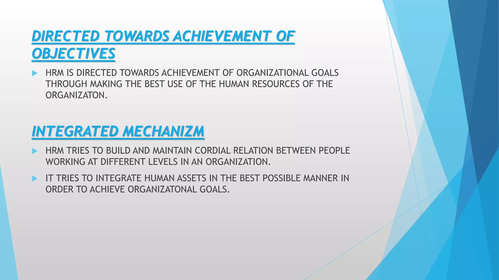 DIRECTED TOWARDS ACHIEVEMENT OF
OBJECTIVES
 HRM IS DIRECTED TOWARDS ACHIEVEMENT OF ORGANIZATIONAL GOALS
THROUGH MAKING THE BEST USE OF THE HUMAN RESOURCES OF THE
ORGANIZATON.
INTEGRATED MECHANIZM
 HRM TRIES TO BUILD AND MAINTAIN CORDIAL RELATION BETWEEN PEOPLE
WORKING AT DIFFERENT LEVELS IN AN ORGANIZATION.
 IT TRIES TO INTEGRATE HUMAN ASSETS IN THE BEST POSSIBLE MANNER IN
ORDER TO ACHIEVE ORGANIZATONAL GOALS.
 