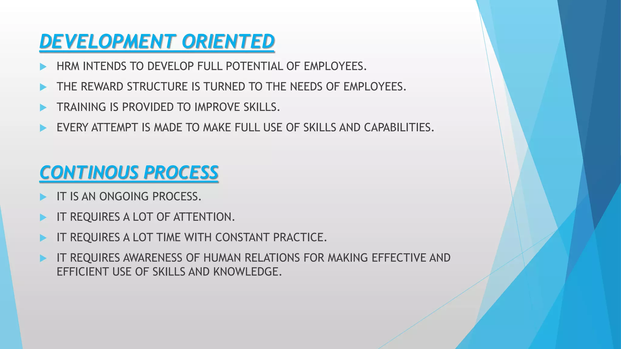 DEVELOPMENT ORIENTED
 HRM INTENDS TO DEVELOP FULL POTENTIAL OF EMPLOYEES.
 THE REWARD STRUCTURE IS TURNED TO THE NEEDS OF EMPLOYEES.
 TRAINING IS PROVIDED TO IMPROVE SKILLS.
 EVERY ATTEMPT IS MADE TO MAKE FULL USE OF SKILLS AND CAPABILITIES.
CONTINOUS PROCESS
 IT IS AN ONGOING PROCESS.
 IT REQUIRES A LOT OF ATTENTION.
 IT REQUIRES A LOT TIME WITH CONSTANT PRACTICE.
 IT REQUIRES AWARENESS OF HUMAN RELATIONS FOR MAKING EFFECTIVE AND
EFFICIENT USE OF SKILLS AND KNOWLEDGE.
 