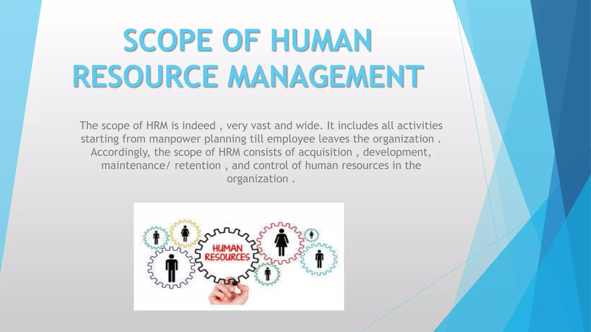 SCOPE OF HUMAN
RESOURCE MANAGEMENT
The scope of HRM is indeed , very vast and wide. It includes all activities
starting from manpower planning till employee leaves the organization .
Accordingly, the scope of HRM consists of acquisition , development,
maintenance/ retention , and control of human resources in the
organization .
 