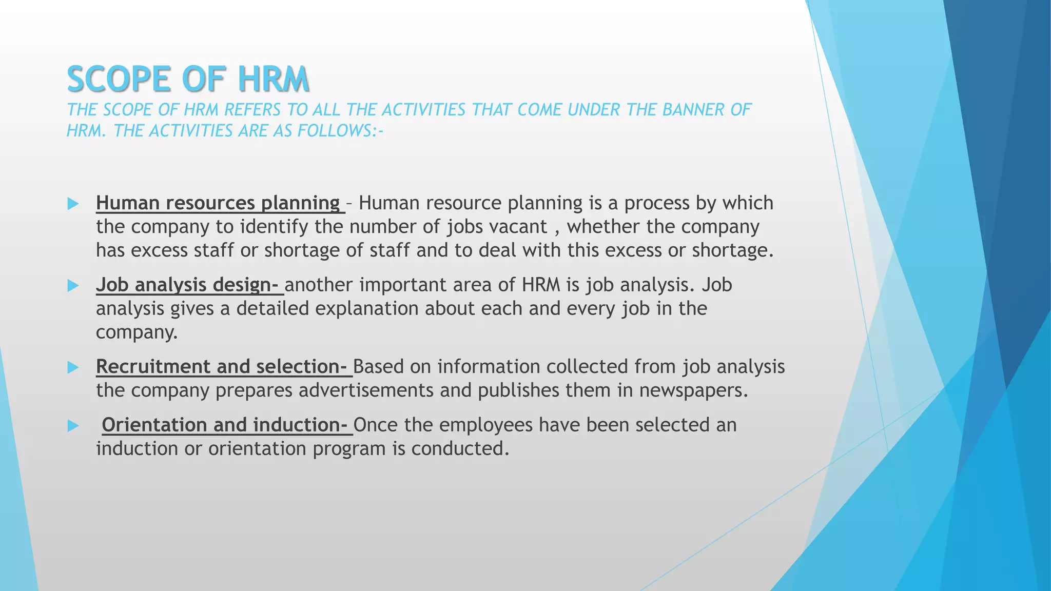 SCOPE OF HRM
THE SCOPE OF HRM REFERS TO ALL THE ACTIVITIES THAT COME UNDER THE BANNER OF
HRM. THE ACTIVITIES ARE AS FOLLOWS:-
 Human resources planning – Human resource planning is a process by which
the company to identify the number of jobs vacant , whether the company
has excess staff or shortage of staff and to deal with this excess or shortage.
 Job analysis design- another important area of HRM is job analysis. Job
analysis gives a detailed explanation about each and every job in the
company.
 Recruitment and selection- Based on information collected from job analysis
the company prepares advertisements and publishes them in newspapers.
 Orientation and induction- Once the employees have been selected an
induction or orientation program is conducted.
 
