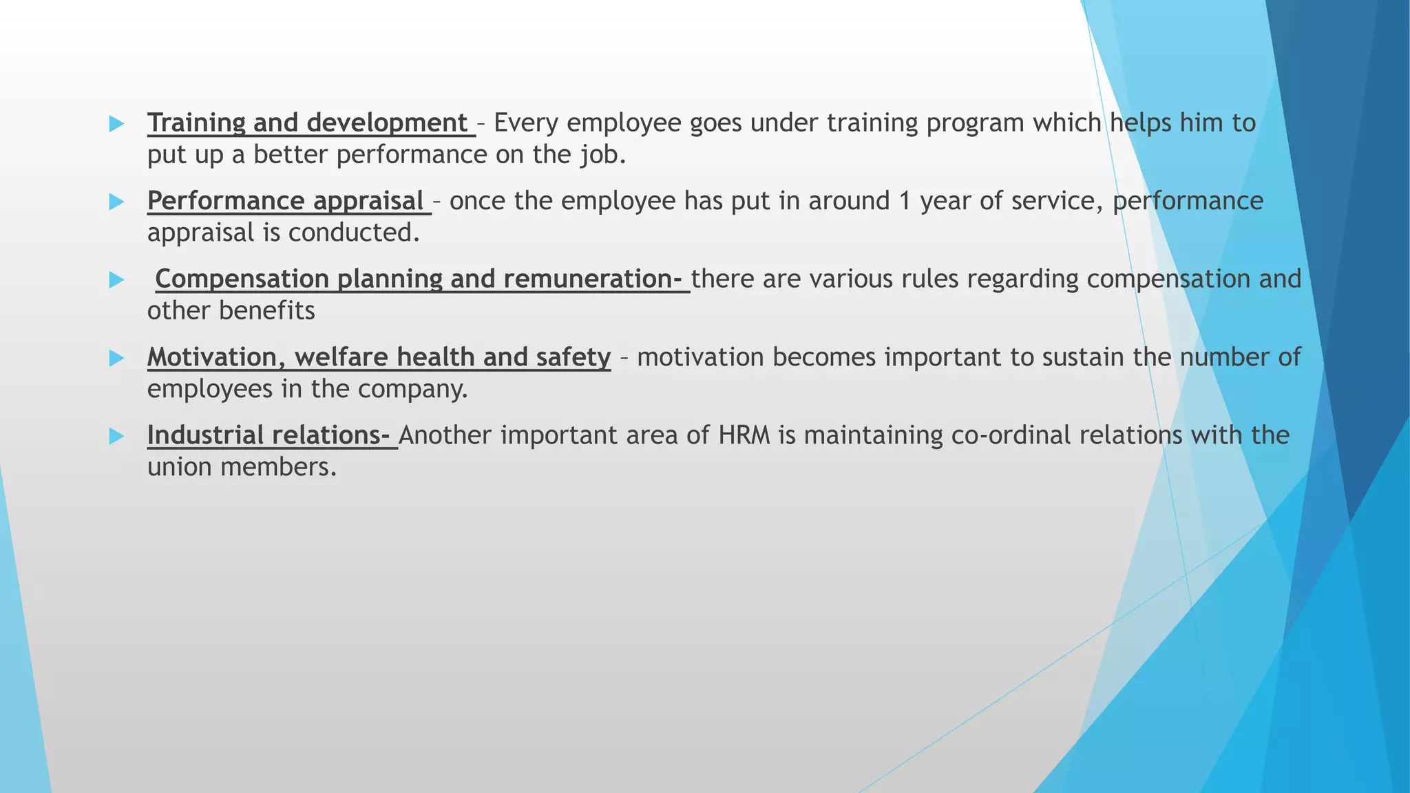  Training and development – Every employee goes under training program which helps him to
put up a better performance on the job.
 Performance appraisal – once the employee has put in around 1 year of service, performance
appraisal is conducted.
 Compensation planning and remuneration- there are various rules regarding compensation and
other benefits
 Motivation, welfare health and safety – motivation becomes important to sustain the number of
employees in the company.
 Industrial relations- Another important area of HRM is maintaining co-ordinal relations with the
union members.
 