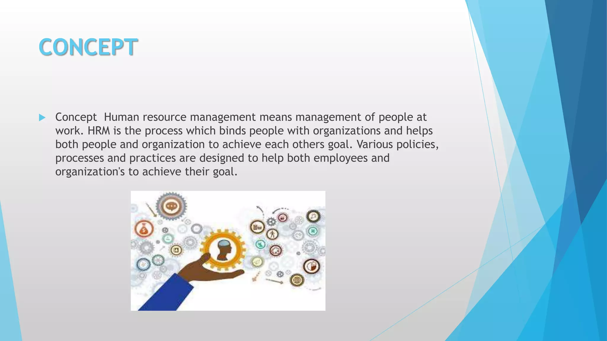 CONCEPT
 Concept Human resource management means management of people at
work. HRM is the process which binds people with organizations and helps
both people and organization to achieve each others goal. Various policies,
processes and practices are designed to help both employees and
organization's to achieve their goal.
 