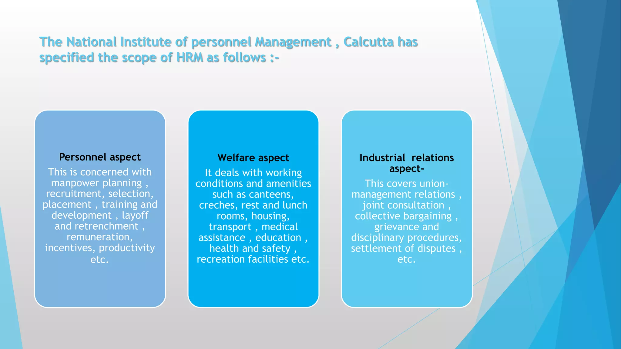 The National Institute of personnel Management , Calcutta has
specified the scope of HRM as follows :-
Personnel aspect
This is concerned with
manpower planning ,
recruitment, selection,
placement , training and
development , layoff
and retrenchment ,
remuneration,
incentives, productivity
etc.
Welfare aspect
It deals with working
conditions and amenities
such as canteens,
creches, rest and lunch
rooms, housing,
transport , medical
assistance , education ,
health and safety ,
recreation facilities etc.
Industrial relations
aspect-
This covers union-
management relations ,
joint consultation ,
collective bargaining ,
grievance and
disciplinary procedures,
settlement of disputes ,
etc.
 