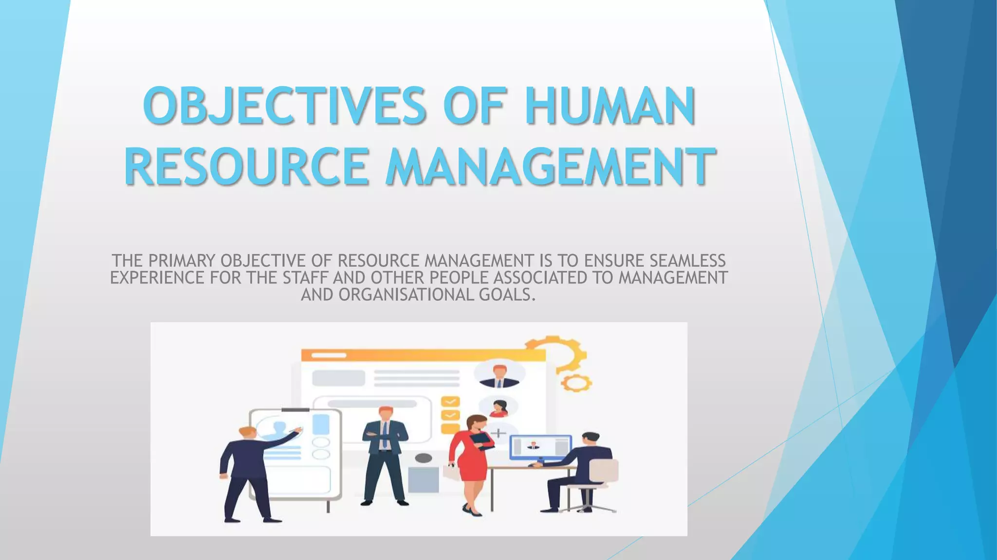 OBJECTIVES OF HUMAN
RESOURCE MANAGEMENT
THE PRIMARY OBJECTIVE OF RESOURCE MANAGEMENT IS TO ENSURE SEAMLESS
EXPERIENCE FOR THE STAFF AND OTHER PEOPLE ASSOCIATED TO MANAGEMENT
AND ORGANISATIONAL GOALS.
 