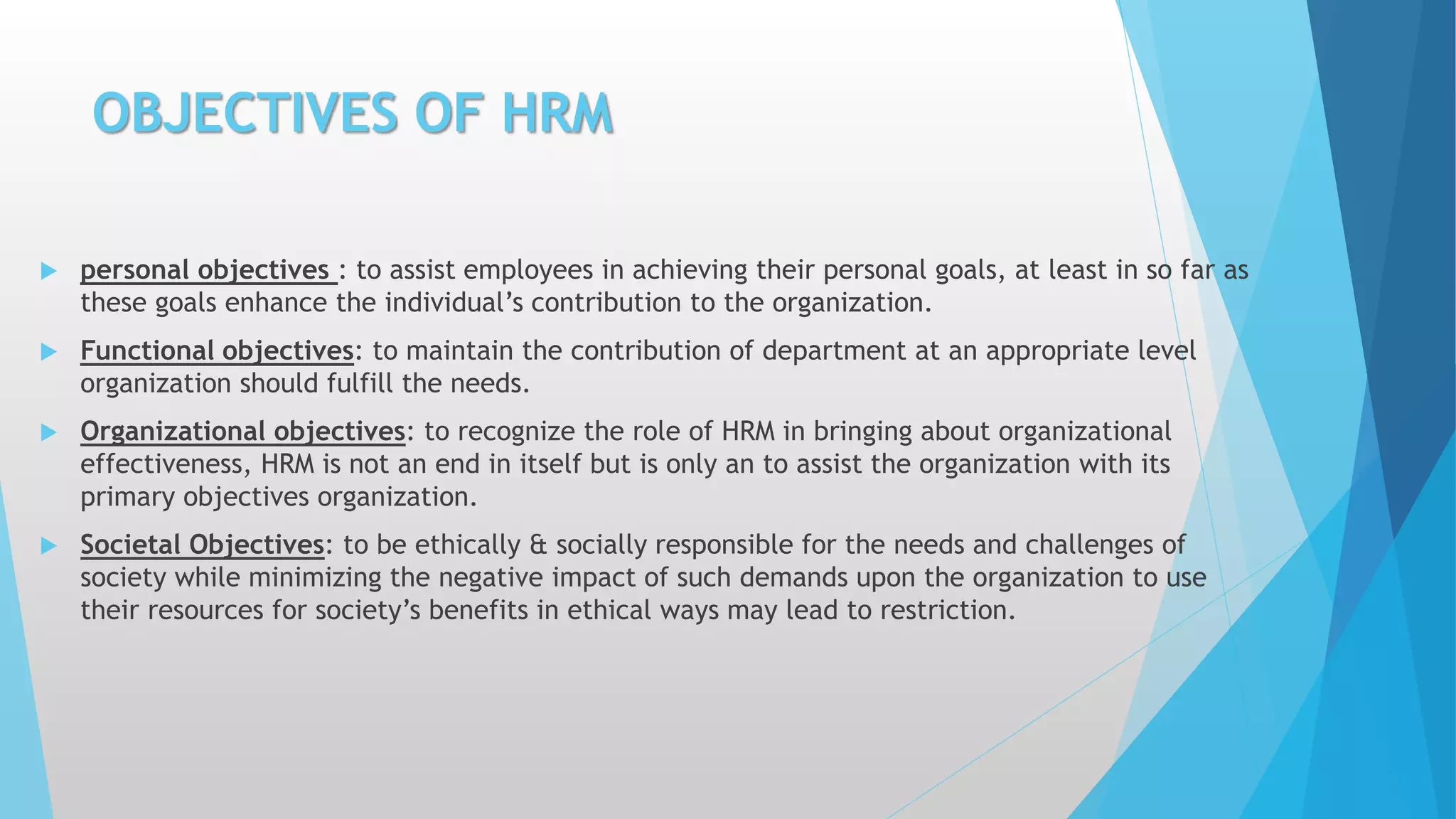 OBJECTIVES OF HRM
 personal objectives : to assist employees in achieving their personal goals, at least in so far as
these goals enhance the individual’s contribution to the organization.
 Functional objectives: to maintain the contribution of department at an appropriate level
organization should fulfill the needs.
 Organizational objectives: to recognize the role of HRM in bringing about organizational
effectiveness, HRM is not an end in itself but is only an to assist the organization with its
primary objectives organization.
 Societal Objectives: to be ethically & socially responsible for the needs and challenges of
society while minimizing the negative impact of such demands upon the organization to use
their resources for society’s benefits in ethical ways may lead to restriction.
 